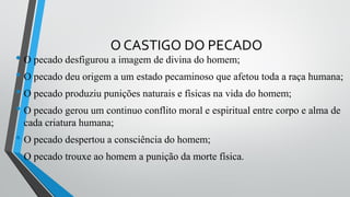 O CASTIGO DO PECADO
• O pecado desfigurou a imagem de divina do homem;
• O pecado deu origem a um estado pecaminoso que afetou toda a raça humana;
• O pecado produziu punições naturais e físicas na vida do homem;
• O pecado gerou um continuo conflito moral e espiritual entre corpo e alma de
cada criatura humana;
• O pecado despertou a consciência do homem;
• O pecado trouxe ao homem a punição da morte física.
 
