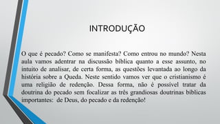INTRODUÇÃO
O que é pecado? Como se manifesta? Como entrou no mundo? Nesta
aula vamos adentrar na discussão bíblica quanto a esse assunto, no
intuito de analisar, de certa forma, as questões levantada ao longo da
história sobre a Queda. Neste sentido vamos ver que o cristianismo é
uma religião de redenção. Dessa forma, não é possível tratar da
doutrina do pecado sem focalizar as três grandiosas doutrinas bíblicas
importantes: de Deus, do pecado e da redenção!
 