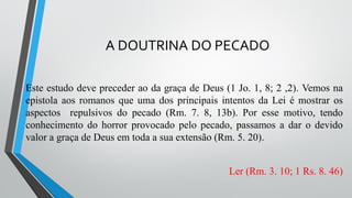 A DOUTRINA DO PECADO
Este estudo deve preceder ao da graça de Deus (1 Jo. 1, 8; 2 ,2). Vemos na
epistola aos romanos que uma dos principais intentos da Lei é mostrar os
aspectos repulsivos do pecado (Rm. 7. 8, 13b). Por esse motivo, tendo
conhecimento do horror provocado pelo pecado, passamos a dar o devido
valor a graça de Deus em toda a sua extensão (Rm. 5. 20).
Ler (Rm. 3. 10; 1 Rs. 8. 46)
 