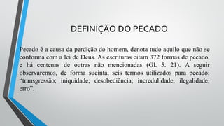 DEFINIÇÃO DO PECADO
Pecado é a causa da perdição do homem, denota tudo aquilo que não se
conforma com a lei de Deus. As escrituras citam 372 formas de pecado,
e há centenas de outras não mencionadas (Gl. 5. 21). A seguir
observaremos, de forma sucinta, seis termos utilizados para pecado:
“transgressão; iniquidade; desobediência; incredulidade; ilegalidade;
erro”.
 