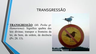 TRANSGRESSÃO
• TRANSGRESSÃO: (hb. Pesha gr.
Hamartema): Significa quebra das
leis divinas; transpor a fronteira da
lei, do bem, da ordem, da decência
(Pv. 28. 13).
 