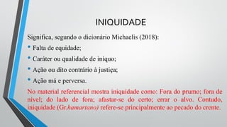 INIQUIDADE
Significa, segundo o dicionário Michaelis (2018):
• Falta de equidade;
• Caráter ou qualidade de iníquo;
• Ação ou dito contrário à justiça;
• Ação má e perversa.
No material referencial mostra iniquidade como: Fora do prumo; fora de
nível; do lado de fora; afastar-se do certo; errar o alvo. Contudo,
iniquidade (Gr.hamartano) refere-se principalmente ao pecado do crente.
 