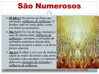 São Numerosos
s
10
⚫ Sl 68:17 Os carros de Deus são
miríades, milhares de milhares. O
Senhor está no meio deles, como
em Sinai no santuário.
⚫ Dn 7:10 Um rio de fogo manava e
saía de diante dele; milhares de
milhares o serviam, e miríades de
miríades assistiam diante dele.
Assentou-se para o juízo, e os livro
foram abertos.
⚫ Ap 5:7 E olhei, e vi a voz de muitos
anjos ao redor do trono e dos seres
viventes e dos anciãos; e o número
deles era miríades de miríades e
milhares de milhares,
Departamento de Teologia da Assembléia de Deus de Caçapava-SP - Curso Básico CETADEB
 