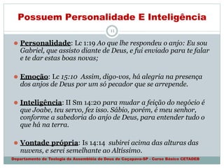 Possuem Personalidade E Inteligência
Departamento de Teologia da Assembléia de Deus de Caçapava-SP - Curso Básico CETADEB
11
⚫ Personalidade: Lc 1:19 Ao que lhe respondeu o anjo: Eu sou
Gabriel, que assisto diante de Deus, e fui enviado para te falar
e te dar estas boas novas;
⚫ Emoção: Lc 15:10 Assim, digo-vos, há alegria na presença
dos anjos de Deus por um só pecador que se arrepende.
⚫ Inteligência: II Sm 14:20 para mudar a feição do negócio é
que Joabe, teu servo, fez isso. Sábio, porém, é meu senhor,
conforme a sabedoria do anjo de Deus, para entender tudo o
que há na terra.
⚫ Vontade própria: Is 14:14 subirei acima das alturas das
nuvens, e serei semelhante ao Altíssimo.
 