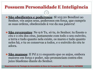 Possuem Personalidade E Inteligência
Departamento de Teologia da Assembléia de Deus de Caçapava-SP - Curso Básico CETADEB
12
⚫ São obedientes e poderosos: Sl 103:20 Bendizei ao
Senhor, vós anjos seus, poderosos em força, que cumpris
as suas ordens, obedecendo à voz da sua palavra!
⚫ São reverentes: Ne 9:6 Tu, só tu, és Senhor; tu fizeste o
céu e o céu dos céus, juntamente com todo o seu exército,
a terra e tudo quanto nela existe, os mares e tudo quanto
neles há, e tu os conservas a todos, e o exército do céu te
adora.
⚫ São mansos: II Pd 2:11 enquanto que os anjos, embora
maiores em força e poder, não pronunciam contra eles
juízo blasfemo diante do Senhor.
 