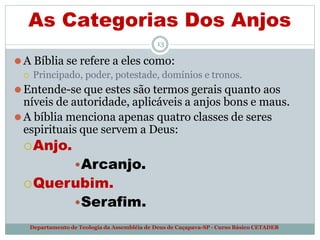 As Categorias Dos Anjos
Departamento de Teologia da Assembléia de Deus de Caçapava-SP - Curso Básico CETADEB
13
⚫A Bíblia se refere a eles como:
 Principado, poder, potestade, domínios e tronos.
⚫Entende-se que estes são termos gerais quanto aos
níveis de autoridade, aplicáveis a anjos bons e maus.
⚫A bíblia menciona apenas quatro classes de seres
espirituais que servem a Deus:
Anjo.
•Arcanjo.
Querubim.
•Serafim.
 
