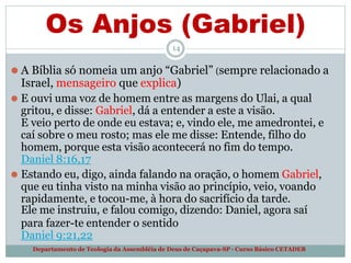 Os Anjos (Gabriel)
14
Departamento de Teologia da Assembléia de Deus de Caçapava-SP - Curso Básico CETADEB
⚫ A Bíblia só nomeia um anjo “Gabriel” (sempre relacionado a
Israel, mensageiro que explica)
⚫ E ouvi uma voz de homem entre as margens do Ulai, a qual
gritou, e disse: Gabriel, dá a entender a este a visão.
E veio perto de onde eu estava; e, vindo ele, me amedrontei, e
caí sobre o meu rosto; mas ele me disse: Entende, filho do
homem, porque esta visão acontecerá no fim do tempo.
Daniel 8:16,17
⚫ Estando eu, digo, ainda falando na oração, o homem Gabriel,
que eu tinha visto na minha visão ao princípio, veio, voando
rapidamente, e tocou-me, à hora do sacrifício da tarde.
Ele me instruiu, e falou comigo, dizendo: Daniel, agora saí
para fazer-te entender o sentido
Daniel 9:21,22
 