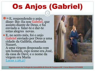 Os Anjos (Gabriel)
15
⚫19 E, respondendo o anjo,
disse- lhe: Eu sou Gabriel, que
assisto diante de Deus, e fui
enviado a falar-te e dar-te
estas alegres novas.
⚫ E, no sexto mês, foi o anjo
Gabriel enviado por Deus a uma
cidade da Galiléia, chamada
Nazaré,
A uma virgem desposada com
um homem, cujo nome era José,
da casa de Davi; e o nome da
virgem era Maria
Lucas 1:26,27
Departamento de Teologia da Assembléia de Deus de Caçapava-SP - Curso Básico CETADEB
 