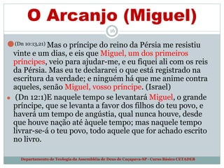 O Arcanjo (Miguel)
16
Departamento de Teologia da Assembléia de Deus de Caçapava-SP - Curso Básico CETADEB
⚫(Dn 10:13,21) Mas o príncipe do reino da Pérsia me resistiu
vinte e um dias, e eis que Miguel, um dos primeiros
príncipes, veio para ajudar-me, e eu fiquei ali com os reis
da Pérsia. Mas eu te declararei o que está registrado na
escritura da verdade; e ninguém há que me anime contra
aqueles, senão Miguel, vosso príncipe. (Israel)
⚫ (Dn 12:1)E naquele tempo se levantará Miguel, o grande
príncipe, que se levanta a favor dos filhos do teu povo, e
haverá um tempo de angústia, qual nunca houve, desde
que houve nação até àquele tempo; mas naquele tempo
livrar-se-á o teu povo, todo aquele que for achado escrito
no livro.
 