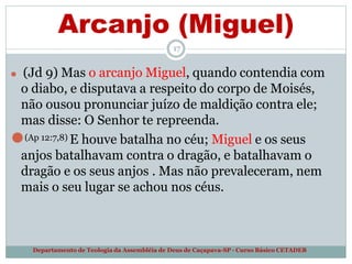 Arcanjo (Miguel)
17
Departamento de Teologia da Assembléia de Deus de Caçapava-SP - Curso Básico CETADEB
⚫ (Jd 9) Mas o arcanjo Miguel, quando contendia com
o diabo, e disputava a respeito do corpo de Moisés,
não ousou pronunciar juízo de maldição contra ele;
mas disse: O Senhor te repreenda.
⚫(Ap 12:7,8) E houve batalha no céu; Miguel e os seus
anjos batalhavam contra o dragão, e batalhavam o
dragão e os seus anjos . Mas não prevaleceram, nem
mais o seu lugar se achou nos céus.
 