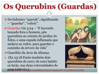 Os Querubins (Guardas)
19
⚫ Do hebraico “querub”, significando
– “guardar”, “cobrir”.
⚫ Guardas: Gn 3:24 – “E havendo
lançado fora o homem, pôs
querubins ao oriente do jardim do
Éden, e uma espada inflamada que
andava ao redor, para guardar o
caminho da árvore da vida”
⚫ Guardião da Arca da Aliança.
⚫ (Ex 25:18 Farás também dois
querubins de ouro; de ouro batido
os farás, nas duas extremidades do
D
pe
p
ra
or
t
pa
m
ice
n
it
ao
t
d
ó
eT
re
io
ol
o
g
)i
a
.da Assembléia de Deus de Caçapava-SP - Curso Básico CETADEB
 
