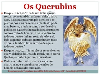 Os Querubins
⚫ Ezequiel 1:6,7,10 “E cada um tinha q2u0atro
rostos, como também cada um deles quatro
asas. E os seus pés eram pés direitos; e as
plantas dos seus pés como a planta do pé de
uma bezerra, e luziam como a cor de cobre
polido. 10 E a semelhança dos seus rostos era
como o rosto de homem; e do lado direito
todos os quatro tinham rosto de leão, e do
lado esquerdo todos os quatro tinham rosto
de boi; e também tinham rosto de águia
todos os quatro.”
⚫ Ezequiel 10:20,21 “Estes são os seres viventes
que vi debaixo do Deus de Israel, junto ao rio
Quebar, e conheci que eram querubins.
⚫ Cada um tinha quatro rostos e cada um
quatro asas, e a semelhança de mãos de
homem debaixo das suas asas.
Departamento de Teologia da Assembléia de Deus de Caçapava-SP - Curso Básico CETADEB
 