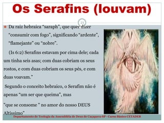 Os Serafins (louvam)
21
⚫ Da raiz hebraica “saraph”, que quer dizer
“consumir com fogo”, significando “ardente”,
“flamejante” ou “nobre”.
(Is 6:2) Serafins estavam por cima dele; cada
um tinha seis asas; com duas cobriam os seus
rostos, e com duas cobriam os seus pés, e com
duas voavam.”
Segundo o conceito hebraico, o Serafim não é
apenas “um ser que queima", mas
"que se consome " no amor do nosso DEUS
Altíssimo”
Departamento de Teologia da Assembléia de Deus de Caçapava-SP - Curso Básico CETADEB
 