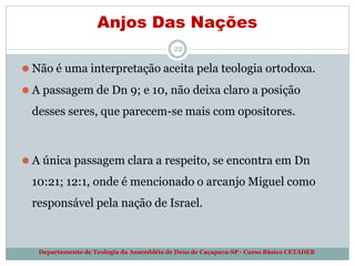 Anjos Das Nações
Departamento de Teologia da Assembléia de Deus de Caçapava-SP - Curso Básico CETADEB
22
⚫ Não é uma interpretação aceita pela teologia ortodoxa.
⚫ A passagem de Dn 9; e 10, não deixa claro a posição
desses seres, que parecem-se mais com opositores.
⚫ A única passagem clara a respeito, se encontra em Dn
10:21; 12:1, onde é mencionado o arcanjo Miguel como
responsável pela nação de Israel.
 