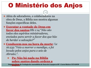 O Ministério dos Anjos
Departamento de Teologia da Assembléia de Deus de Caçapava-SP - Curso Básico CETADEB
24
⚫ Além de adoradores, e colaboradores na
obra de Deus, a Bíblia nos mostra algumas
funções especificas deles.
⚫ Executar a vontade de Deus em
favor dos santos:Hb 1:14 “Não são
todos eles espíritos ministradores,
enviados para servir a favor dos que hão
de herdar a salvação?”
⚫ Conduzem-nos na hora da morte: Lc
16:232 “Veio a morrer o mendigo, e foi
levado pelos anjos para o seio de
Abraão;”.
⚫ Ps: Não há nada na Bíblia
sobre santos dando ordens a
anjos.
 