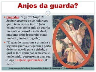 Anjos da guarda?
25
⚫ Guardar: Sl 34:7 “O anjo do
Senhor acampa-se ao redor dos
que o temem, e os livra”. (não
entendemos como anjo da guarda
no sentido pessoal e individual,
mas uma ação de exército como
um todo, em todo o globo)
⚫ “E, quando passaram a primeira e
segunda guarda, chegaram à porta
de ferro, que dá para a cidade, a
qual se lhes abriu por si mesma; e,
tendo saído, percorreram uma rua,
e logo o anjo se apartou dele.(at
12:10)
Departamento de Teologia da Assembléia de Deus de Caçapava-SP - Curso Básico CETADEB
 