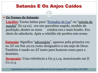Satanás E Os Anjos Caídos
Departamento de Teologia da Assembléia de Deus de Caçapava-SP - Curso Básico CETADEB
26
⚫ Os Nomes de Satanás:
Lúcifer: Termo latino para “Portador de Luz” ou “estrela da
manhã” (Is 14:12), era um querubim ungido, modelo de
perfeição, dentre os seres criados era o mais bonito. Era
cheio de sabedoria. Após a rebelião ele perdeu este nome.
Satanás: Significa “adversário”, aparece pela primeira vez
no AT em Nm 22:22 como designativo a um anjo de Deus.
Também é usado no AT tanto para homens como para o
demônio.
Serpente: Uma referência a Gn 3:1,14, mencionado em II
Co 11:3.
 