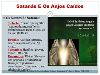 Satanás E Os Anjos Caídos
27
⚫ Os Nomes de Satanás:
Belzebu: Termo que significa
“senhor das moscas” uma
referencia aos Deus filisteu de
Ecrom (II Rs 1:2).
Dragão: A antiga serpente,
refere-se à sua astúcia (Ap
12:3,9).
Tentador: Significa “provar,
testar” (Mt 4:3).
Enganador: Ef 6:11 “Revesti-
vos de toda a armadura de
Deus, para poderdes
permanecer firmes contra as
ciladas do Diabo;”.
Departamento de Teologia da Assembléia de Deus de Caçapava-SP - Curso Básico CETADEB
 