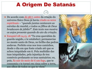 A Origem De Satanás
28
⚫ De acordo com Jó 38:7, antes da criação do
universo físico Deus já havia criado os seres
espirituais – “quando juntas cantavam as
estrelas da manhã, e todos os filhos de Deus
bradavam de júbilo?”. Este texto nos mostra
os anjos presente quando do ato da criação.
⚫ Ezequiel 28:14,15, 18 “Tu eras querubim da
guarda ungido, e te estabeleci; permanecias
no monte santo de Deus, no brilho das pedras
andavas. Perfeito eras nos teus caminhos,
desde o dia em que foste criado até que se
achou iniquidade em ti. Pela multidão das
tuas iniquidades, pela injustiça do teu
comércio profanaste os teus santuários; eu,
pois, fiz sair do meio de ti um fogo, que te
consumiu e te tornei em cinza sobre a terra,
aos olhos de todos os que te vêem”
 