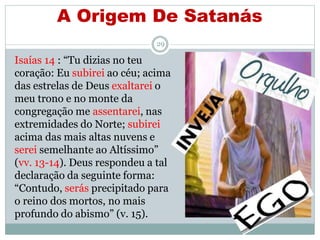 A Origem De Satanás
29
Isaías 14 : “Tu dizias no teu
coração: Eu subirei ao céu; acima
das estrelas de Deus exaltarei o
meu trono e no monte da
congregação me assentarei, nas
extremidades do Norte; subirei
acima das mais altas nuvens e
serei semelhante ao Altíssimo”
(vv. 13-14). Deus respondeu a tal
declaração da seguinte forma:
“Contudo, serás precipitado para
o reino dos mortos, no mais
profundo do abismo” (v. 15).
 