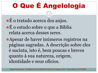 O Que É Angelologia
Departamento de Teologia da Assembléia de Deus de Caçapava-SP - Curso Básico CETADEB
3
⚫É o tratado acerca dos anjos.
⚫É o estudo sobre o que a Bíblia
relata acerca desses seres.
⚫Apesar de haver inúmeros registros na
páginas sagradas. A descrição sobre eles
é sucinta, isto é, bem poucas e breves
quanto à sua natureza, origem,
identidade e seus ofícios.
 
