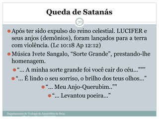 Queda de Satanás
Departamento de Teologia da Assembléia de Deus
de Caçapava-SP - Curso Básico CETADEB
30
⚫Após ter sido expulso do reino celestial. LUCIFER e
seus anjos (demônios), foram lançados para a terra
com violência. (Lc 10:18 Ap 12:12)
⚫Música Ivete Sangalo, “Sorte Grande”, prestando-lhe
homenagem.
⚫“... A minha sorte grande foi você cair do céu...”””
⚫“... É lindo o seu sorriso, o brilho dos teus olhos...”
⚫“... Meu Anjo-Querubim..””
⚫“... Levantou poeira...”
 