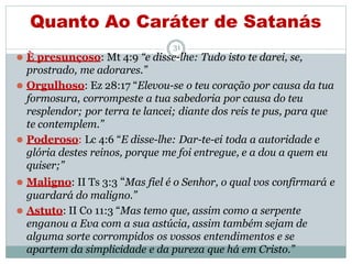 Quanto Ao Caráter de Satanás
31
⚫ È presunçoso: Mt 4:9 “e disse-lhe: Tudo isto te darei, se,
prostrado, me adorares.”
⚫ Orgulhoso: Ez 28:17 “Elevou-se o teu coração por causa da tua
formosura, corrompeste a tua sabedoria por causa do teu
resplendor; por terra te lancei; diante dos reis te pus, para que
te contemplem.”
⚫ Poderoso: Lc 4:6 “E disse-lhe: Dar-te-ei toda a autoridade e
glória destes reinos, porque me foi entregue, e a dou a quem eu
quiser;”
⚫ Maligno: II Ts 3:3 “Mas fiel é o Senhor, o qual vos confirmará e
guardará do maligno.”
⚫ Astuto: II Co 11:3 “Mas temo que, assim como a serpente
enganou a Eva com a sua astúcia, assim também sejam de
alguma sorte corrompidos os vossos entendimentos e se
apartem da simplicidade e da pureza que há em Cristo.”
 