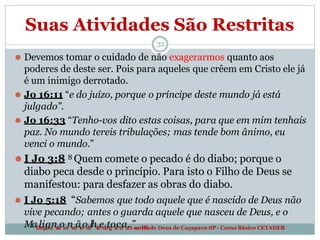 Suas Atividades São Restritas
32
⚫ Devemos tomar o cuidado de não exagerarmos quanto aos
poderes de deste ser. Pois para aqueles que crêem em Cristo ele já
é um inimigo derrotado.
⚫ Jo 16:11 “e do juízo, porque o príncipe deste mundo já está
julgado”.
⚫ Jo 16:33 “Tenho-vos dito estas coisas, para que em mim tenhais
paz. No mundo tereis tribulações; mas tende bom ânimo, eu
venci o mundo.”
⚫ I Jo 3:8 8 Quem comete o pecado é do diabo; porque o
diabo peca desde o princípio. Para isto o Filho de Deus se
manifestou: para desfazer as obras do diabo.
⚫ I Jo 5:18 “Sabemos que todo aquele que é nascido de Deus não
vive pecando; antes o guarda aquele que nasceu de Deus, e o
MaD
le
ip
ga
nr
t
a
om
ne
n
ãt
o
od
e
lhT
e
eo
l
o
tg
oi
a
cd
aa
.A
”s
s
e
m
b
l
é
i
ade Deus de Caçapava-SP - Curso Básico CETADEB
 