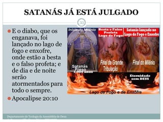 SATANÁS JÁ ESTÁ JULGADO
Departamento de Teologia da Assembléia de Deus
de Caçapava-SP - Curso Básico CETADEB
33
⚫E o diabo, que os
enganava, foi
lançado no lago de
fogo e enxofre,
onde estão a besta
e o falso profeta; e
de dia e de noite
serão
atormentados para
todo o sempre.
⚫Apocalipse 20:10
 