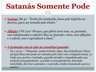 Satanás Somente Pode
34
⚫ Tentar: Mt 4:1 “Então foi conduzido Jesus pelo Espírito ao
deserto, para ser tentado pelo Diabo.”
⚫ Afligir: I Pd 2:20 “Porque, que glória será essa, se, pecando,
sois esbofeteados e sofreis? Mas se, fazendo o bem, sois afligidos
e o sofreis, isso é agradável a Deus.”
⚫ A tentação em si não se constitui pecado:
 Tg 1:13-15 – “Ninguém, sendo tentado, diga: Sou tentado por Deus;
porque Deus não pode ser tentado pelo mal e ele a ninguém tenta. 14
Cada um, porém, é tentado, quando atraído e engodado pela sua
própria concupiscência; 15 então a concupiscência, havendo
concebido, dá à luz o pecado; e o pecado, sendo consumado, gera a
morte.”
 