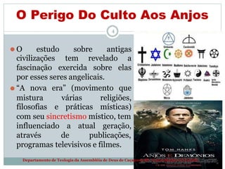 O Perigo Do Culto Aos Anjos
4
⚫ O estudo sobre antigas
civilizações
fascinação
tem
exercida
revelado a
sobre elas
por esses seres angelicais.
⚫ “A nova era” (movimento que
mistura várias religiões,
filosofias e práticas místicas)
com seu sincretismo místico, tem
influenciado
através
a atual geração,
de publicações,
programas televisivos e filmes.
Departamento de Teologia da Assembléia de Deus de Caçapava-SP - Curso Básico CETADEB
 