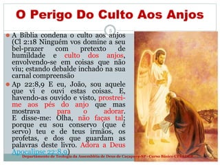 O Perigo Do Culto Aos Anjos
5
⚫ A Bíblia condena o culto aos anjos
(Cl 2:18 Ninguém vos domine a seu
bel-prazer com pretexto de
humildade e culto dos anjos,
envolvendo-se em coisas que não
viu; estando debalde inchado na sua
carnal compreensão
⚫ Ap 22:8,9 E eu, João, sou aquele
que vi e ouvi estas coisas. E,
havendo-as ouvido e visto, prostrei-
me aos pés do anjo que mas
mostrava para o adorar.
E disse-me: Olha, não faças tal;
porque eu sou conservo (que é
servo) teu e de teus irmãos, os
profetas, e dos que guardam as
palavras deste livro. Adora a Deus
Apocalipse 22:8,9)
Departamento de Teologia da Assembléia de Deus de Caçapava-SP - Curso Básico CETADEB
 