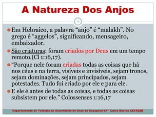 A Natureza Dos Anjos
Departamento de Teologia da Assembléia de Deus de Caçapava-SP - Curso Básico CETADEB
6
⚫Em Hebraico, a palavra “anjo” é “malakh”. No
grego é “aggelos”, significando, mensageiro,
embaixador.
⚫São criaturas: foram criados por Deus em um tempo
remoto.(Cl 1:16,17).
⚫“Porque nele foram criadas todas as coisas que há
nos céus e na terra, visíveis e invisíveis, sejam tronos,
sejam dominações, sejam principados, sejam
potestades. Tudo foi criado por ele e para ele.
⚫E ele é antes de todas as coisas, e todas as coisas
subsistem por ele.” Colossenses 1:16,17
 
