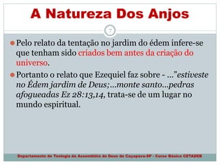 A Natureza Dos Anjos
Departamento de Teologia da Assembléia de Deus de Caçapava-SP - Curso Básico CETADEB
7
⚫Pelo relato da tentação no jardim do édem infere-se
que tenham sido criados bem antes da criação do
universo.
⚫Portanto o relato que Ezequiel faz sobre - ...”estiveste
no Édem jardim de Deus;...monte santo...pedras
afogueadas Ez 28:13,14, trata-se de um lugar no
mundo espiritual.
 
