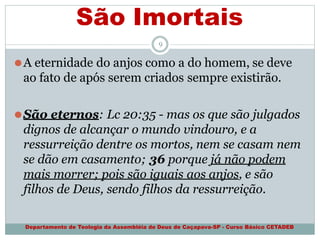 São Imortais
Departamento de Teologia da Assembléia de Deus de Caçapava-SP - Curso Básico CETADEB
9
⚫A eternidade do anjos como a do homem, se deve
ao fato de após serem criados sempre existirão.
⚫São eternos: Lc 20:35 - mas os que são julgados
dignos de alcançar o mundo vindouro, e a
ressurreição dentre os mortos, nem se casam nem
se dão em casamento; 36 porque já não podem
mais morrer; pois são iguais aos anjos, e são
filhos de Deus, sendo filhos da ressurreição.
 