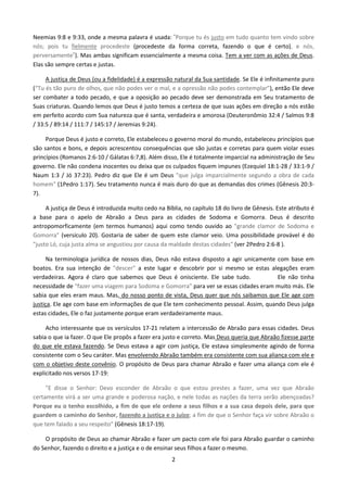 Neemias 9:8 e 9:33, onde a mesma palavra é usada: ”Porque tu és justo em tudo quanto tem vindo sobre
nós; pois tu fielmente procedeste (procedeste da forma correta, fazendo o que é certo), e nós,
perversamente”). Mas ambas significam essencialmente a mesma coisa. Tem a ver com as ações de Deus.
Elas são sempre certas e justas.
A justiça de Deus (ou a fidelidade) é a expressão natural da Sua santidade. Se Ele é infinitamente puro
(“Tu és tão puro de olhos, que não podes ver o mal, e a opressão não podes contemplar”), então Ele deve
ser combater a todo pecado, e que a oposição ao pecado deve ser demonstrada em Seu tratamento de
Suas criaturas. Quando lemos que Deus é justo temos a certeza de que suas ações em direção a nós estão
em perfeito acordo com Sua natureza que é santa, verdadeira e amorosa (Deuteronômio 32:4 / Salmos 9:8
/ 33:5 / 89:14 / 111:7 / 145:17 / Jeremias 9:24).
Porque Deus é justo e correto, Ele estabeleceu o governo moral do mundo, estabeleceu princípios que
são santos e bons, e depois acrescentou consequências que são justas e corretas para quem violar esses
princípios (Romanos 2:6-10 / Gálatas 6:7,8). Além disso, Ele é totalmente imparcial na administração de Seu
governo. Ele não condena inocentes ou deixa que os culpados fiquem impunes (Ezequiel 18:1-28 / 33:1-9 /
Naum 1:3 / Jó 37:23). Pedro diz que Ele é um Deus "que julga imparcialmente segundo a obra de cada
homem" (1Pedro 1:17). Seu tratamento nunca é mais duro do que as demandas dos crimes (Gênesis 20:37).
A justiça de Deus é introduzida muito cedo na Bíblia, no capítulo 18 do livro de Gênesis. Este atributo é
a base para o apelo de Abraão a Deus para as cidades de Sodoma e Gomorra. Deus é descrito
antropomorficamente (em termos humanos) aqui como tendo ouvido ao "grande clamor de Sodoma e
Gomorra" (versículo 20). Gostaria de saber de quem este clamor veio. Uma possibilidade provável é do
"justo Ló, cuja justa alma se angustiou por causa da maldade destas cidades" (ver 2Pedro 2:6-8 ).
Na terminologia jurídica de nossos dias, Deus não estava disposto a agir unicamente com base em
boatos. Era sua intenção de "descer" a este lugar e descobrir por si mesmo se estas alegações eram
verdadeiras. Agora é claro que sabemos que Deus é onisciente. Ele sabe tudo.
Ele não tinha
necessidade de "fazer uma viagem para Sodoma e Gomorra" para ver se essas cidades eram muito más. Ele
sabia que eles eram maus. Mas, do nosso ponto de vista, Deus quer que nós saibamos que Ele age com
justiça. Ele age com base em informações de que Ele tem conhecimento pessoal. Assim, quando Deus julga
estas cidades, Ele o faz justamente porque eram verdadeiramente maus.
Acho interessante que os versículos 17-21 relatem a intercessão de Abraão para essas cidades. Deus
sabia o que ia fazer. O que Ele propôs a fazer era justo e correto. Mas Deus queria que Abraão fizesse parte
do que ele estava fazendo. Se Deus estava a agir com justiça, Ele estava simplesmente agindo de forma
consistente com o Seu caráter. Mas envolvendo Abraão também era consistente com sua aliança com ele e
com o objetivo deste convênio. O propósito de Deus para chamar Abraão e fazer uma aliança com ele é
explicitado nos versos 17-19:
"E disse o Senhor: Devo esconder de Abraão o que estou prestes a fazer, uma vez que Abraão
certamente virá a ser uma grande e poderosa nação, e nele todas as nações da terra serão abençoadas?
Porque eu o tenho escolhido, a fim de que ele ordene a seus filhos e a sua casa depois dele, para que
guardem o caminho do Senhor, fazendo a justiça e o juízo; a fim de que o Senhor faça vir sobre Abraão o
que tem falado a seu respeito" (Gênesis 18:17-19).
O propósito de Deus ao chamar Abraão e fazer um pacto com ele foi para Abraão guardar o caminho
do Senhor, fazendo o direito e a justiça e o de ensinar seus filhos a fazer o mesmo.
2

 