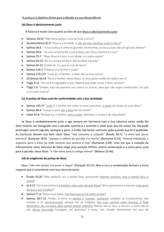 A justiça é o objetivo divino para a Abraão e a sua descendência.
1b) Deus é absolutamente justo
A Palavra é muito clara quanto ao fato de que Deus é absolutamente justo:
•
•
•
•
•
•
•
•
•
•
•
•

Gênesis 18:25 “Não faria justiça o Juiz de toda a terra?”
Deuteronômio 32:4 “Deus é a verdade, e não há nele injustiça; justo e reto é”
Salmos 36:6 “A tua justiça é como as grandes montanhas; os teus juízos são um grande abismo”
Salmos 50:6 “os céus anunciarão a sua justiça; pois Deus mesmo é o Juiz”
Salmos 75:7 “Mas Deus é o Juiz: a um abate, e a outro exalta”
Salmos 92:15 “Ele é a minha Rocha e não há Nele injustiça”
Salmos 94:12 “Exalta-te, Tu, que és Juiz da terra”
Salmos 116:5 “Piedoso é o Senhor e justo”
Salmos 119:137 “Justo és, ó Senhor, e retos são os teus juízos”
1Crônicas 16:14 “Ele é o Senhor nosso Deus; os seus juízos estão em toda a terra”
Tiago 4:12 ”Um só é o Legislador e Juiz, Aquele que pode salvar e fazer perecer”
Tiago 5:9 ”Irmãos, não vos queixeis uns contra os outros, para que não sejais condenados. Eis que
o juiz está à porta”

1c) A justiça de Deus está de conformidade com a Sua santidade
•
•
•

Salmos 145:17 “Justo é o Senhor em todos os seus caminhos, e santo em todas as suas obras”
Salmos 89:4 “Justiça e juízo são a base do seu trono”
Isaías 61:8 “Porque eu, o Senhor, amo o juízo, aborreço o roubo e de iniquidade”

Se Deus é verdadeiramente justo e age sempre em harmonia com a Sua natureza santa, então Ele
deve mostrar seu desagrado com o pecado, opondo-o e punindo-o onde quer que ele exista. Ele não pode
promulgar uma lei sagrada, ameaçar a pena, e então não tomar nenhuma ação quando Sua lei é quebrada.
As Escrituras deixam isso bem claro. Deus "não inocenta o culpado" (Êxodo 34:7). "a alma que pecar
morrerá" (Ezequiel 18:4). "porque o salário do pecado é a morte" (Romanos 6:23). "haverá tribulação e
angústia para a alma de todo homem que pratica o mal" (Romanos 2:09). Uma vez que a violação da
infinitamente santa natureza de Deus exige uma punição infinita, eterna condenação é a única pena justa
para o pecado. Jesus disse: "e irão estes para o castigo eterno" (Mateus 25:46).
1d) As exigências da justiça de Deus
Deus “não tem prazer em punir o ímpio” (Ezequiel 33:11). Mas a ira e a condenação formam a única
resposta que é consistente com Sua natureza santa:
•
•
•
•

Êxodo 33:20 “Não poderás ver a minha face, porquanto homem nenhum verá a minha face, e
viverá”
Jó 4:17 “Seria porventura o homem mais justo do que Deus? Seria porventura o homem mais puro
do que o seu Criador?”
Salmos 7:11 “Deus é juiz justo, um Deus que se ira todos os dias”
Salmos 18:7-15 “Então, a terra se abalou e tremeu, vacilaram também os fundamentos dos
montes e se estremeceram, porque ele se indignou. Das suas narinas subiu fumaça, e fogo
devorador, da sua boca; dele saíram brasas ardentes. Baixou ele os céus, e desceu, e teve sob os
pés densa escuridão. Cavalgava um querubim e voou; sim, levado velozmente nas asas do
3

 