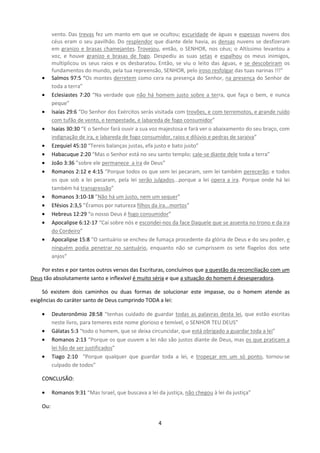 •
•
•
•
•
•
•
•

•
•
•
•
•

vento. Das trevas fez um manto em que se ocultou; escuridade de águas e espessas nuvens dos
céus eram o seu pavilhão. Do resplendor que diante dele havia, as densas nuvens se desfizeram
em granizo e brasas chamejantes. Trovejou, então, o SENHOR, nos céus; o Altíssimo levantou a
voz, e houve granizo e brasas de fogo. Despediu as suas setas e espalhou os meus inimigos,
multiplicou os seus raios e os desbaratou. Então, se viu o leito das águas, e se descobriram os
fundamentos do mundo, pela tua repreensão, SENHOR, pelo iroso resfolgar das tuas narinas !!!”
Salmos 97:5 “Os montes derretem como cera na presença do Senhor, na presença do Senhor de
toda a terra”
Eclesiastes 7:20 “Na verdade que não há homem justo sobre a terra, que faça o bem, e nunca
peque”
Isaías 29:6 “Do Senhor dos Exércitos serás visitada com trovões, e com terremotos, e grande ruído
com tufão de vento, e tempestade, e labareda de fogo consumidor”
Isaías 30:30 “E o Senhor fará ouvir a sua voz majestosa e fará ver o abaixamento do seu braço, com
indignação de ira, e labareda de fogo consumidor, raios e dilúvio e pedras de saraiva”
Ezequiel 45:10 “Tereis balanças justas, efa justo e bato justo”
Habacuque 2:20 “Mas o Senhor está no seu santo templo; cale-se diante dele toda a terra”
João 3:36 ”sobre ele permanece a ira de Deus”
Romanos 2:12 e 4:15 “Porque todos os que sem lei pecaram, sem lei também perecerão; e todos
os que sob a lei pecaram, pela lei serão julgados...porque a lei opera a ira. Porque onde há lei
também há transgressão”
Romanos 3:10-18 ”Não há um justo, nem um sequer”
Efésios 2:3,5 ”Éramos por natureza filhos da ira...mortos”
Hebreus 12:29 “o nosso Deus é fogo consumidor”
Apocalipse 6:12-17 “Caí sobre nós e escondei-nos da face Daquele que se assenta no trono e da ira
do Cordeiro”
Apocalipse 15:8 “O santuário se encheu de fumaça procedente da glória de Deus e do seu poder, e
ninguém podia penetrar no santuário, enquanto não se cumprissem os sete flagelos dos sete
anjos”

Por estes e por tantos outros versos das Escrituras, concluímos que a questão da reconciliação com um
Deus tão absolutamente santo e inflexível é muito séria e que a situação do homem é desesperadora.
Só existem dois caminhos ou duas formas de solucionar este impasse, ou o homem atende as
exigências do caráter santo de Deus cumprindo TODA a lei:
•
•
•
•

Deuteronômio 28:58 “tenhas cuidado de guardar todas as palavras desta lei, que estão escritas
neste livro, para temeres este nome glorioso e temível, o SENHOR TEU DEUS”
Gálatas 5:3 “todo o homem, que se deixa circuncidar, que está obrigado a guardar toda a lei”
Romanos 2:13 “Porque os que ouvem a lei não são justos diante de Deus, mas os que praticam a
lei hão de ser justificados”
Tiago 2:10 “Porque qualquer que guardar toda a lei, e tropeçar em um só ponto, tornou-se
culpado de todos”

CONCLUSÃO:
•

Romanos 9:31 “Mas Israel, que buscava a lei da justiça, não chegou à lei da justiça”

Ou:
4

 