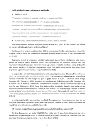 1e) A solução divina para o impasse da justificação
•

Salmos 85:2-7,10

“Perdoaste a iniqüidade de teu povo, encobriste os seus pecados todos.
A tua indignação, reprimiste-a toda, do furor da tua ira te desviaste.
Restabelece-nos, ó Deus da nossa salvação, e retira de sobre nós a tua ira.
Estarás para sempre irado contra nós? Prolongarás a tua ira por todas as gerações?
Porventura, não tornarás a vivificar-nos, para que em ti se regozije o teu povo?
Mostra-nos, SENHOR, a tua misericórdia e concede-nos a tua salvação.
•

A misericórdia e a verdade se encontraram; a justiça e a paz se beijaram”

Algo inconcebível do ponto de vista jurídico divino aconteceu: a justiça de Deus satisfeita e o homem
em paz com o Criador, pois Sua ira foi desviada! Como?
Sendo que Deus ama os pecadores (João 3:16) e uma vez que Ele não encontra prazer em puni-los
(Ezequiel 18:23,32; 33:11), Ele concebeu um plano pelo qual eles podem ser livres da justa penalidade pelo
seu pecado.
Sua Justiça permite a uma pessoa substituir outra, desde que nenhuma injustiça seja feita para os
direitos de qualquer pessoa envolvida. Assim, Deus providenciou um substituto. Quando Seu Filho
voluntariamente se ofereceu para morrer em nosso lugar, nosso pecado foi punido e a justiça de Deus foi
para sempre satisfeita. O apóstolo Paulo explicou como Deus exibiu publicamente Jesus Cristo como
propiciação e, portanto, demonstrou a sua justiça (Romanos 3:25).
A propiciação é um sacrifício que satisfaz uma sentença justa pronunciada (1João2:1,2 “Jesus Cristo, o
Justo, é a propiciação pelos pecados do mundo inteiro” – a palavra grega hilasterion tem o sentido de
“colocar novamente em uma situação na qual se pode receber o favor” – o homem, antes inimigo
(Romanos 8:7 / Colossences 1:21), agora tem paz com Deus pois é tão justo quanto Ele (Romanos 5:1 /
2Coríntios 5:21). A morte de Cristo na cruz completamente satisfez a ira de Deus contra o nosso pecado. A
pena foi paga (Colossences 2:14). Agora Deus pode perdoar os pecados daqueles que aceitarem Seu
pagamento pelo desvio da Sua ira (João 3:18,36), e ainda manter a sua própria justiça. Ele pode, ao mesmo
tempo, ser tanto "justo e justificador daquele que tem fé em Jesus" (Romanos 3:26), pois “Deus estava em
Cristo reconciliando Consigo o mundo, não imputando aos homens as suas transgressões” (2Coríntios
5:18,19).
A Justiça exige também que, quando a penalidade foi paga por um, ele nunca deve ser pago por um
outro que aceitou esse pagamento. Nunca pode haver qualquer condenação para a pessoa que confiou em
Jesus Cristo como Salvador do pecado (Romanos 8:1).
1f) E como a obra justificatória, propiciatória e reconciliatória de Cristo afeta Israel?
No Sinai Deus propôs um pacto CONDICIONAL a nação afim de que ela se distinguisse das outras
nações como propriedade peculiar e se tornasse uma nação separada, um reino de sacerdotes, mas para
isso, Israel deveria ouvir diligentemente a voz de Deus (Êxodo 19:5,6).

5

 