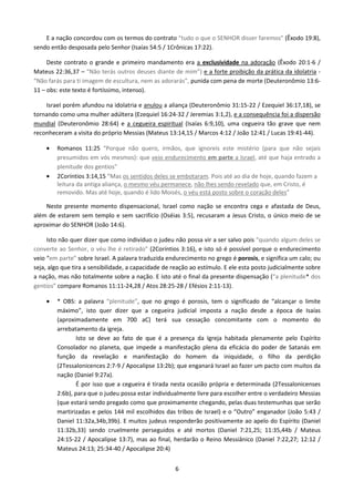 E a nação concordou com os termos do contrato “tudo o que o SENHOR disser faremos” (Êxodo 19:8),
sendo então desposada pelo Senhor (Isaías 54:5 / 1Crônicas 17:22).
Deste contrato o grande e primeiro mandamento era a exclusividade na adoração (Êxodo 20:1-6 /
Mateus 22:36,37 – “Não terás outros deuses diante de mim”) e a forte proibição da prática da idolatria “Não farás para ti imagem de escultura, nem as adorarás”, punida com pena de morte (Deuteronômio 13:611 – obs: este texto é fortíssimo, intenso).
Israel porém afundou na idolatria e anulou a aliança (Deuteronômio 31:15-22 / Ezequiel 36:17,18), se
tornando como uma mulher adúltera (Ezequiel 16:24-32 / Jeremias 3:1,2), e a consequência foi a dispersão
mundial (Deuteronômio 28:64) e a cegueira espiritual (Isaías 6:9,10), uma cegueira tão grave que nem
reconheceram a visita do próprio Messias (Mateus 13:14,15 / Marcos 4:12 / João 12:41 / Lucas 19:41-44).
•

•

Romanos 11:25 “Porque não quero, irmãos, que ignoreis este mistério (para que não sejais
presumidos em vós mesmos): que veio endurecimento em parte a Israel, até que haja entrado a
plenitude dos gentios”
2Coríntios 3:14,15 “Mas os sentidos deles se embotaram. Pois até ao dia de hoje, quando fazem a
leitura da antiga aliança, o mesmo véu permanece, não lhes sendo revelado que, em Cristo, é
removido. Mas até hoje, quando é lido Moisés, o véu está posto sobre o coração deles”

Neste presente momento dispensacional, Israel como nação se encontra cega e afastada de Deus,
além de estarem sem templo e sem sacrifício (Oséias 3:5), recusaram a Jesus Cristo, o único meio de se
aproximar do SENHOR (João 14:6).
Isto não quer dizer que como indivíduo o judeu não possa vir a ser salvo pois “quando algum deles se
converte ao Senhor, o véu lhe é retirado” (2Coríntios 3:16), e isto só é possível porque o endurecimento
veio “em parte” sobre Israel. A palavra traduzida endurecimento no grego é porosis, e significa um calo; ou
seja, algo que tira a sensibilidade, a capacidade de reação ao estímulo. E ele esta posto judicialmente sobre
a nação, mas não totalmente sobre a nação. E isto até o final da presente dispensação (“a plenitude* dos
gentios” compare Romanos 11:11-24,28 / Atos 28:25-28 / Efésios 2:11-13).
•

* OBS: a palavra “plenitude”, que no grego é porosis, tem o significado de “alcançar o limite
máximo”, isto quer dizer que a cegueira judicial imposta a nação desde a época de Isaías
(aproximadamente em 700 aC) terá sua cessação concomitante com o momento do
arrebatamento da igreja.
Isto se deve ao fato de que é a presença da Igreja habitada plenamente pelo Espírito
Consolador no planeta, que impede a manifestação plena da eficácia do poder de Satanás em
função da revelação e manifestação do homem da iniquidade, o filho da perdição
(2Tessalonicences 2:7-9 / Apocalipse 13:2b); que enganará Israel ao fazer um pacto com muitos da
nação (Daniel 9:27a).
É por isso que a cegueira é tirada nesta ocasião própria e determinada (2Tessalonicenses
2:6b), para que o judeu possa estar individualmente livre para escolher entre o verdadeiro Messias
(que estará sendo pregado como que proximamente chegando, pelas duas testemunhas que serão
martirizadas e pelos 144 mil escolhidos das tribos de Israel) e o “Outro” enganador (João 5:43 /
Daniel 11:32a,34b,39b). E muitos judeus responderão positivamente ao apelo do Espírito (Daniel
11:32b,33) sendo cruelmente perseguidos e até mortos (Daniel 7:21,25; 11:35,44b / Mateus
24:15-22 / Apocalipse 13:7), mas ao final, herdarão o Reino Messiânico (Daniel 7:22,27; 12:12 /
Mateus 24:13; 25:34-40 / Apocalipse 20:4)
6

 