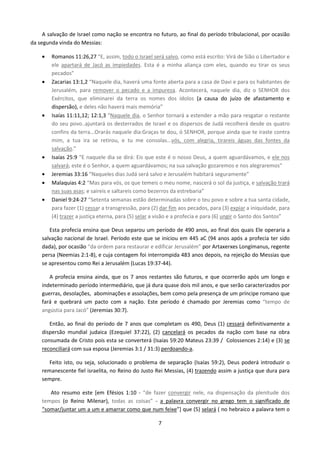 A salvação de Israel como nação se encontra no futuro, ao final do período tribulacional, por ocasião
da segunda vinda do Messias:
•

•

•

•
•
•
•

Romanos 11:26,27 “E, assim, todo o Israel será salvo, como está escrito: Virá de Sião o Libertador e
ele apartará de Jacó as impiedades. Esta é a minha aliança com eles, quando eu tirar os seus
pecados”
Zacarias 13:1,2 “Naquele dia, haverá uma fonte aberta para a casa de Davi e para os habitantes de
Jerusalém, para remover o pecado e a impureza. Acontecerá, naquele dia, diz o SENHOR dos
Exércitos, que eliminarei da terra os nomes dos ídolos (a causa do juízo de afastamento e
dispersão), e deles não haverá mais memória”
Isaías 11:11,12; 12:1,3 “Naquele dia, o Senhor tornará a estender a mão para resgatar o restante
do seu povo..ajuntará os desterrados de Israel e os dispersos de Judá recolherá desde os quatro
confins da terra...Orarás naquele dia:Graças te dou, ó SENHOR, porque ainda que te iraste contra
mim, a tua ira se retirou, e tu me consolas...vós, com alegria, tirareis águas das fontes da
salvação.”
Isaías 25:9 “E naquele dia se dirá: Eis que este é o nosso Deus, a quem aguardávamos, e ele nos
salvará; este é o Senhor, a quem aguardávamos; na sua salvação gozaremos e nos alegraremos“
Jeremias 33:16 “Naqueles dias Judá será salvo e Jerusalém habitará seguramente”
Malaquias 4:2 “Mas para vós, os que temeis o meu nome, nascerá o sol da justiça, e salvação trará
nas suas asas; e saireis e saltareis como bezerros da estrebaria”
Daniel 9:24-27 “Setenta semanas estão determinadas sobre o teu povo e sobre a tua santa cidade,
para fazer (1) cessar a transgressão, para (2) dar fim aos pecados, para (3) expiar a iniquidade, para
(4) trazer a justiça eterna, para (5) selar a visão e a profecia e para (6) ungir o Santo dos Santos”

Esta profecia ensina que Deus separou um período de 490 anos, ao final dos quais Ele operaria a
salvação nacional de Israel. Período este que se iniciou em 445 aC (94 anos após a profecia ter sido
dada), por ocasião “da ordem para restaurar e edificar Jerusalém” por Artaxerxes Longímanus, regente
persa (Neemias 2:1-8), e cuja contagem foi interrompida 483 anos depois, na rejeição do Messias que
se apresentou como Rei a Jerusalém (Lucas 19:37-44).
A profecia ensina ainda, que os 7 anos restantes são futuros, e que ocorrerão após um longo e
indeterminado período intermediário, que já dura quase dois mil anos, e que serão caracterizados por
guerras, desolações, abominações e assolações, bem como pela presença de um príncipe romano que
fará e quebrará um pacto com a nação. Este período é chamado por Jeremias como “tempo de
angústia para Jacó” (Jeremias 30:7).
Então, ao final do período de 7 anos que completam os 490, Deus (1) cessará definitivamente a
dispersão mundial judaica (Ezequiel 37:22), (2) cancelará os pecados da nação com base na obra
consumada de Cristo pois esta se converterá (Isaías 59:20 Mateus 23:39 / Colossences 2:14) e (3) se
reconciliará com sua esposa (Jeremias 3:1 / 31:3) perdoando-a.
Feito isto, ou seja, solucionado o problema de separação (Isaías 59:2), Deus poderá introduzir o
remanescente fiel israelita, no Reino do Justo Rei Messias, (4) trazendo assim a justiça que dura para
sempre.
Ato resumo este [em Efésios 1:10 - “de fazer convergir nele, na dispensação da plenitude dos
tempos (o Reino Milenar), todas as coisas” - a palavra convergir no grego tem o significado de
“somar/juntar um a um e amarrar como que num feixe”] que (5) selará ( no hebraico a palavra tem o
7

 