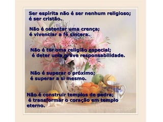 Ser espírita não é ser nenhum religioso; é ser cristão.  Não é ostentar uma crença;  é vivenciar a fé sincera.  Não é ter uma religião especial;   é deter uma grave responsabilidade.  Não é superar o próximo;  é superar a si mesmo.  Não é construir templos de pedra; é transformar o coração em templo eterno. 