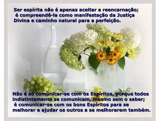 Ser espírita não é apenas aceitar a reencarnação; é compreendê-la como manifestação da Justiça Divina e caminho natural para a perfeição.  Não é só comunicar-se com os Espíritos, porque todos indistintamente se comunicam, mesmo sem o saber; é comunicar-se com os bons Espíritos para se melhorar e ajudar os outros a se melhorarem também. 
