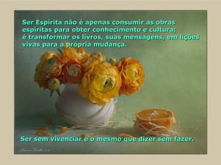 Ser Espírita não é apenas consumir as obras espíritas para obter conhecimento e cultura;  é transformar os livros, suas mensagens, em lições vivas para a própria mudança.  Ser sem vivenciar é o mesmo que dizer sem fazer. 