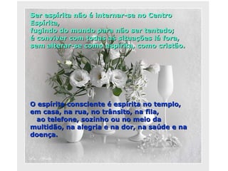 Ser espírita não é internar-se no Centro Espírita,  fugindo do mundo para não ser tentado;  é conviver com todas as situações lá fora, sem alterar-se como espírita, como cristão.  O espírita consciente é espírita no templo,  em casa, na rua, no trânsito, na fila,  ao telefone, sozinho ou no meio da multidão, na alegria e na dor, na saúde e na doença. 
