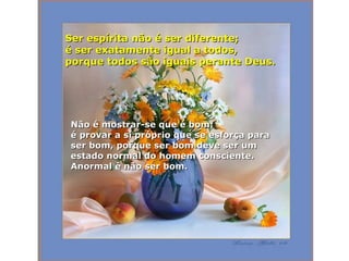 Ser espírita não é ser diferente;  é ser exatamente igual a todos, porque todos são iguais perante Deus.  Não é mostrar-se que é bom;  é provar a si próprio que se esforça para ser bom, porque ser bom deve ser um estado normal do homem consciente.  Anormal é não ser bom. 