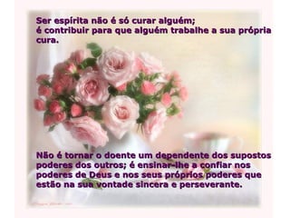 Ser espírita não é só curar alguém;  é contribuir para que alguém trabalhe a sua própria cura.  Não é tornar o doente um dependente dos supostos  poderes dos outros; é ensinar-lhe a confiar nos poderes de Deus e nos seus próprios poderes que estão na sua vontade sincera e perseverante. 