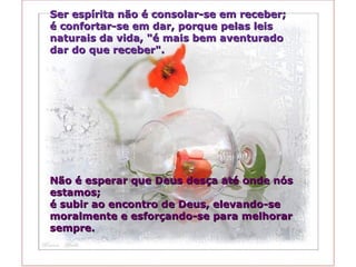 Ser espírita não é consolar-se em receber;  é confortar-se em dar, porque pelas leis  naturais da vida, "é mais bem aventurado  dar do que receber".  Não é esperar que Deus desça até onde nós estamos;  é subir ao encontro de Deus, elevando-se moralmente e esforçando-se para melhorar sempre. 