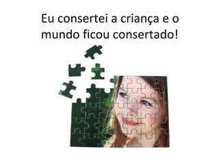Eu consertei a criança e o
mundo ficou consertado!
 