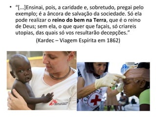 • “[...]Ensinai, pois, a caridade e, sobretudo, pregai pelo
exemplo; é a âncora de salvação da sociedade. Só ela
pode realizar o reino do bem na Terra, que é o reino
de Deus; sem ela, o que quer que façais, só criareis
utopias, das quais só vos resultarão decepções.”
(Kardec – Viagem Espírita em 1862)
 